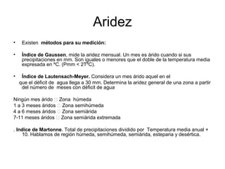 Aridez
•

Existen métodos para su medición:

•

Índice de Gaussen, mide la aridez mensual. Un mes es árido cuando si sus
precipitaciones en mm. Son iguales o menores que el doble de la temperatura media
expresada en ºC. (Pmm < 2TºC).

•

Índice de Lautensach-Meyer. Considera un mes árido aquel en el
que el déficit de agua llega a 30 mm. Determina la aridez general de una zona a partir
del número de meses con déficit de agua

Ningún mes árido 􀃎 Zona húmeda
1 a 3 meses áridos 􀃎 Zona semihúmeda
4 a 6 meses áridos 􀃎 Zona semiárida
7-11 meses áridos 􀃎 Zona semiárida extremada
. Indice de Martonne. Total de precipitaciones dividido por Temperatura media anual +
10. Hablamos de región húmeda, semihúmeda, semiárida, esteparia y desértica.

 