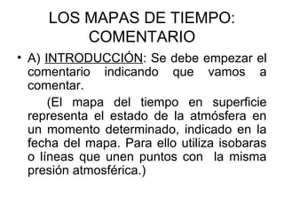 LOS MAPAS DE TIEMPO:
COMENTARIO
• A) INTRODUCCIÓN: Se debe empezar el
comentario indicando que vamos a
comentar.
(El mapa del tiempo en superficie
representa el estado de la atmósfera en
un momento determinado, indicado en la
fecha del mapa. Para ello utiliza isobaras
o líneas que unen puntos con la misma
presión atmosférica.)

 