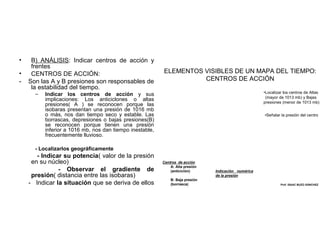 •
•
-

B) ANÁLISIS: Indicar centros de acción y
frentes
CENTROS DE ACCIÓN:
Son las A y B presiones son responsables de
la estabilidad del tiempo.
–

ELEMENTOS VISIBLES DE UN MAPA DEL TIEMPO:
CENTROS DE ACCIÓN
•Localizar los centros de Altas
(mayor de 1013 mb) y Bajas
presiones (menor de 1013 mb)

Indicar los centros de acción y sus
implicaciones: Los anticiclones o altas
presiones( A ) se reconocen porque las
isobaras presentan una presión de 1016 mb
o más, nos dan tiempo seco y estable. Las
borrascas, depresiones o bajas presiones(B)
se reconocen porque tienen una presión
inferior a 1016 mb, nos dan tiempo inestable,
frecuentemente lluvioso.

•Señalar la presión del centro

- Localizarlos geográficamente

- Indicar su potencia( valor de la presión
en su núcleo)
- Observar el gradiente de
presión( distancia entre las isobaras)
- Indicar la situación que se deriva de ellos

Centros de acción
A: Alta presión
(anticiclón)
B: Baja presión
(borrasca)

Indicación numérica
de la presión
Prof. ISAAC BUZO SÁNCHEZ

 