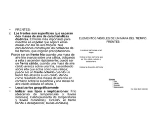 •
(

FRENTES:
Los frentes son superficies que separan
dos masas de aire de características
ELEMENTOS VISIBLES DE UN MAPA DEL TIEMPO:
distintas. El frente más importante para
FRENTES
nosotros es el polar que separa estas
masas con las de aire tropical. Sus
ondulaciones constituyen las borrascas de
•Localizar los frentes en el
los frentes, que originan precipitaciones.
mapa
Puede ser un frente frío cuando una masa de
tipio de frente
aire frío avanza sobre una cálida, obligando •Indicar elcálido, ocluido que
es: frío,
o
a esta a ascender rápidamente; puede ser
estacionario
un frente cálido, cuando una masa de aire
cálido avanza sobre una fría, ascendiendo
•Indicar la dirección del frente
sobre ella que actúa como una rampa;
puede ser un frente ocluido cuando un
frente frío alcanza a uno cálido, dando
como resultado dos masas de aire frío en
Frentes
* Frio
contacto sobre la superficie y una masa de
* Cálido
aire cálido aislada en altura. )
* Ocluido
* Estacionario
•
Localizarlos geográficamente
•
Indicar sus tipos e implicaciones: Frío
(descenso de temperaturas y lluvias
intensas). Cálido(aumento de temperaturas
y lluvias duraderas). Ocluido( el frente
tiende a desaparecer, lluvias escasas).

Prof. ISAAC BUZO SÁNCHEZ

 