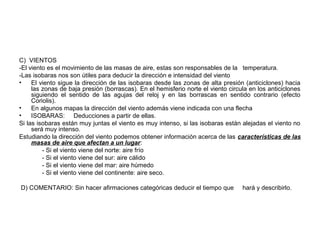 C) VIENTOS
-El viento es el movimiento de las masas de aire, estas son responsables de la temperatura.
-Las isobaras nos son útiles para deducir la dirección e intensidad del viento
•
El viento sigue la dirección de las isobaras desde las zonas de alta presión (anticiclones) hacia
las zonas de baja presión (borrascas). En el hemisferio norte el viento circula en los anticiclones
siguiendo el sentido de las agujas del reloj y en las borrascas en sentido contrario (efecto
Coriolis).
•
En algunos mapas la dirección del viento además viene indicada con una flecha
•
ISOBARAS: Deducciones a partir de ellas.
Si las isobaras están muy juntas el viento es muy intenso, si las isobaras están alejadas el viento no
será muy intenso.
Estudiando la dirección del viento podemos obtener información acerca de las características de las
masas de aire que afectan a un lugar:
- Si el viento viene del norte: aire frío
- Si el viento viene del sur: aire cálido
- Si el viento viene del mar: aire húmedo
- Si el viento viene del continente: aire seco.
D) COMENTARIO: Sin hacer afirmaciones categóricas deducir el tiempo que

hará y describirlo.

 