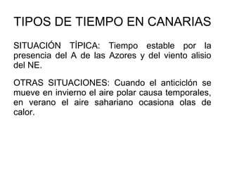 TIPOS DE TIEMPO EN CANARIAS
SITUACIÓN TÍPICA: Tiempo estable por la
presencia del A de las Azores y del viento alisio
del NE.
OTRAS SITUACIONES: Cuando el anticiclón se
mueve en invierno el aire polar causa temporales,
en verano el aire sahariano ocasiona olas de
calor.

 