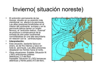 Invierno( situación noreste)
•

•
•

•

El anticiclón permanente de las
Azores, situado en su posición más
meridional, no afecta a la península.
Las altas presiones localizadas en el
interior del continente europeo y en la
península ibérica tienen un origen
térmico, el “anticiclón ibérico invernal”
se produce a consecuencia de la
entrada de aire polar continental,
convirtiéndose en una alta secundaria
en relación con la centroeuropea.
Interpretación:
Esta situación, bastante típica en
enero, es de frío intenso y seco en
toda la península. Las altas presiones
desplazan los frentes hacia el norte.
Otras situaciones: Estable: Situación N
y NO( anticiclones polares
atlánticos).1-3 del libro.
Inestable: Situación S y SO( borrascas
atlánticas y frente polar).4-5 del libro.

 