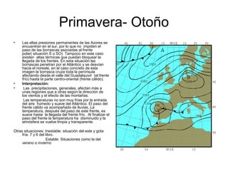 Primavera- Otoño
•

•
•

Las altas presiones permanentes de las Azores se
encuentran en el sur, por lo que no impiden el
paso de las borrascas asociadas al frente
polar( situación S o SO). Tampoco en este caso
existen altas térmicas que puedan bloquear la
llegada de los frentes. En esta situación las
borrascas penetran por el Atlántico y se desvían
hacia el noreste, en el caso concreto de esta
imagen la borrasca cruza toda la península
afectando desde el valle del Guadalquivir (el frente
frío) hasta la parte centro-oriental (frente cálido).
Interpretación:
Las precipitaciones, generales, afectan más a
unas regiones que a otras según la dirección de
los vientos y el efecto de las montañas.
Las temperaturas no son muy frías por la entrada
del aire húmedo y suave del Atlántico. El paso del
frente cálido va acompañado de lluvias, La
temperatura, después del paso de este frente, es
suave hasta la llegada del frente frío. Al finalizar el
paso del frente la temperatura ha disminuido y la
atmósfera se vuelve limpia y transparente.

Otras situaciones: Inestable: situación del este y gota
fría. 7 y 6 del libro.
Estable: Situaciones como la del
verano o invierno

 