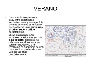 VERANO
•

La corriente en chorro se
encuentra en latitudes
septentrionales y en superficie
domina entonces el Anticiclón
de las Azores , con su tiempo
estable, seco y cálido
característico.
• Otras situaciones :Dos
variantes ocasionales son las
olas de calor debido a las
advecciones africanas y las
tormentas, debido a la
formación en superficie de una
baja térmica, producida a su
vez por las altas
precipitaciones.

 