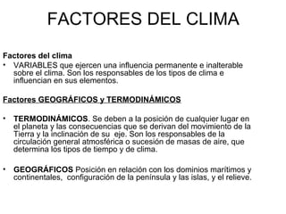 FACTORES DEL CLIMA
Factores del clima
• VARIABLES que ejercen una influencia permanente e inalterable
sobre el clima. Son los responsables de los tipos de clima e
influencian en sus elementos.
Factores GEOGRÁFICOS y TERMODINÁMICOS
•

TERMODINÁMICOS. Se deben a la posición de cualquier lugar en
el planeta y las consecuencias que se derivan del movimiento de la
Tierra y la inclinación de su eje. Son los responsables de la
circulación general atmosférica o sucesión de masas de aire, que
determina los tipos de tiempo y de clima.

•

GEOGRÁFICOS Posición en relación con los dominios marítimos y
continentales, configuración de la península y las islas, y el relieve.

 