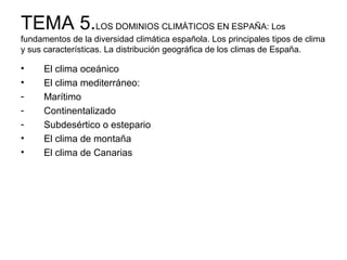 TEMA 5.LOS DOMINIOS CLIMÁTICOS EN ESPAÑA: Los
fundamentos de la diversidad climática española. Los principales tipos de clima
y sus características. La distribución geográfica de los climas de España.

•
•
•
•

El clima oceánico
El clima mediterráneo:
Marítimo
Continentalizado
Subdesértico o estepario
El clima de montaña
El clima de Canarias

 
