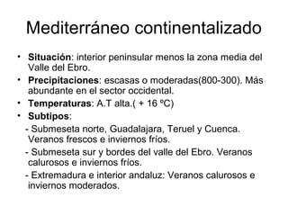 Mediterráneo continentalizado
• Situación: interior peninsular menos la zona media del
Valle del Ebro.
• Precipitaciones: escasas o moderadas(800-300). Más
abundante en el sector occidental.
• Temperaturas: A.T alta.( + 16 ºC)
• Subtipos:
- Submeseta norte, Guadalajara, Teruel y Cuenca.
Veranos frescos e inviernos fríos.
- Submeseta sur y bordes del valle del Ebro. Veranos
calurosos e inviernos fríos.
- Extremadura e interior andaluz: Veranos calurosos e
inviernos moderados.

 
