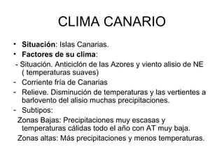 CLIMA CANARIO
• Situación: Islas Canarias.
• Factores de su clima:
- Situación. Anticiclón de las Azores y viento alisio de NE
( temperaturas suaves)
- Corriente fría de Canarias
- Relieve. Disminución de temperaturas y las vertientes a
barlovento del alisio muchas precipitaciones.
- Subtipos:
Zonas Bajas: Precipitaciones muy escasas y
temperaturas cálidas todo el año con AT muy baja.
Zonas altas: Más precipitaciones y menos temperaturas.

 