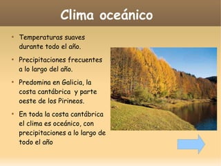 Clima oceánico








Temperaturas suaves
durante todo el año.
Precipitaciones frecuentes
a lo largo del año.
Predomina en Galicia, la
costa cantábrica y parte
oeste de los Pirineos.
En toda la costa cantábrica
el clima es oceánico, con
precipitaciones a lo largo de
todo el año

 
