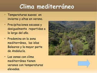 Clima mediterráneo








Temperaturas suaves en
invierno y altas en verano.
Precipitaciones escasas y
desigualmente repartidas a
lo largo del año.
Predomina en la zona
mediterránea, las islas
Baleares y la mayor parte
de Andalucía.
Las zonas con clima
mediterráneo tienen
veranos con temperaturas
elevadas.

 