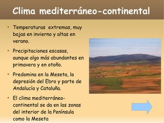Clima mediterráneo-continental








Temperaturas extremas, muy
bajas en invierno y altas en
verano.
Precipitaciones escasas,
aunque algo más abundantes en
primavera y en otoño.
Predomina en la Meseta, la
depresión del Ebro y parte de
Andalucía y Cataluña.
El clima mediterráneocontinental se da en las zonas
del interior de la Península
como la Meseta

 