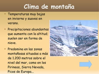 Clima de montaña






Temperaturas muy bajas
en invierno y suaves en
verano.
Precipitaciones abundantes
que aumenta con la altitud;
suelen ser en forma de
nieve.
Predomina en las zonas
montañosas situadas a más
de 1.200 metros sobre el
nivel del mar, como en los
Pirineos, Sierra Nevada,
Picos de Europa...

 