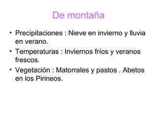 De montaña
• Precipitaciones : Nieve en invierno y lluvia
en verano.
• Temperaturas : Inviernos fríos y veranos
frescos.
• Vegetación : Matorrales y pastos . Abetos
en los Pirineos.