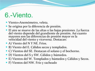 6.-Viento. Viento=Anemómetro, veleta. Se origina por la diferencia de presión. El aire se mueve de las altas o las bajas presiones .La fuerza del viento depende del grandiente de presión. Así cuanto mayores son las diferencias de presión mayor es la velocidad del viento y viceversa. Destacan: A) Viento del N Y NE. Fríos. B) Viento del E. Cálidos secos y templados. C) Vientos del SE. Destacan el solano y el bochorno. D) Vientos del S y SW. Cálidos y húmedos. E) Vientos del W. Templados y húmedos y Cálidos y Secos. F) Vientos del NW. Frío y racheado 
