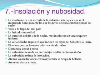 7.-Insolación y nubosidad. La insolación es una medida de la radiación solar que expresa el numero de horas durante las que los rayos del sol alcanzan el nivel del suelo. Varía a lo largo del año por:  La latitud y nubosidad  La duración del día y de la noche, mas insolación en verano que en invierno La variación del ángulo en que inciden los rayos del Sol sobre la Tierra. El relieve porque favorece la formación de nubes Disminuye de sur a norte La nubosidad se mide en porcentajes de días cubiertos al año La nubosidad reduce la insolación. Atenúa las oscilaciones térmicas y reduce el riesgo de heladas. Aumenta de sur a norte. 