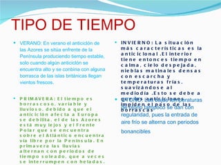 TIPO DE TIEMPO VERANO: En verano el anticiclón de las Azores se sitúa enfrente de la Península produciendo tiempo estable, solo cuando algún anticiclón se encuentra alto y se conbina con alguna borrasca de las islas británicas llegan vientos frescos. INVIERNO: La situación más características es la anticiclonal .El interior tiene entonces tiempo en calma, cielo despejada, nieblas matinales densas con escarcha y temperaturas frías, suavizándose al mediodía .Esto se debe a que los anticiclones impiden el paso de las borrascas PRIMAVERA: El tiempo es borrascoso, variable y lluvioso, debido a que el anticiclón afecta a Europa se debilita, el de las Azores está muy lejos y el Frente Polar que se encuentra sobre el Atlántico encuentra vía libre por la Península. En primavera las lluvias alternan con periodos de tiempo soleado, que a veces se interrumpen con heladas.  OTOÑO: Las bajas temperaturas de otoño tampoco se dan con regularidad, pues la entrada de aire frío se alterna con periodos bonancibles   
