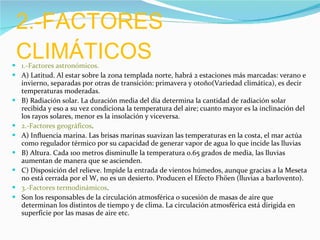 2.-FACTORES CLIMÁTICOS  1.-Factores astronómicos. A) Latitud. Al estar sobre la zona templada norte, habrá 2 estaciones más marcadas: verano e invierno, separadas por otras de transición: primavera y otoño(Variedad climática), es decir temperaturas moderadas. B) Radiación solar. La duración media del día determina la cantidad de radiación solar recibida y eso a su vez condiciona la temperatura del aire; cuanto mayor es la inclinación del los rayos solares, menor es la insolación y viceversa. 2.-Factores geográficos . A) Influencia marina. Las brisas marinas suavizan las temperaturas en la costa, el mar actúa como regulador térmico por su capacidad de generar vapor de agua lo que incide las lluvias B) Altura. Cada 100 metros disminulle la temperatura 0.65 grados de media, las lluvias aumentan de manera que se ascienden. C) Disposición del relieve. Impide la entrada de vientos húmedos, aunque gracias a la Meseta no está cerrada por el W, no es un desierto. Producen el Efecto Fhöen (lluvias a barlovento). 3.-Factores termodinámicos .  Son los responsables de la circulación atmosférica o sucesión de masas de aire que determinan los distintos de tiempo y de clima. La circulación atmosférica está dirigida en superficie por las masas de aire etc. 