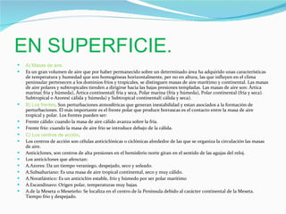 EN SUPERFICIE. A) Masas de aire. Es un gran volumen de aire que por haber permanecido sobre un determinado área ha adquirido unas características de temperatura y humedad que son homogéneas horizontalmente, per no en altura, las que influyen en el clima peninsular pertenecen a los dominios fríos y tropicales, se distinguen masas de aire marítimo y continental. Las masas de aire polares y subtropicales tienden a dirigirse hacia las bajas presiones templadas. Las masas de aire son: Ártica marina( fría y húmeda), Ártica continental( fría y seca, Polar marina (fría y húmeda), Polar continental (fría y seca). Subtropical o Azores( cálida y húmeda) y Subtropical continental( cálida y seca). B) Los frentes . Son perturbaciones atmosféricas que generan inestabilidad y estan asociados a la formación de perturbaciones. El más importante es el frente polar que produce borrascas es el contacto entre la masa de aire tropical y polar. Los frentes pueden ser:  Frente cálido: cuando la masa de aire cálido avanza sobre la fría. Frente frío: cuando la masa de aire frio se introduce debajo de la cálida.  C) Los centros de acción .  Los centros de acción son células anticiclónicas o ciclónicas alrededor de las que se organiza la circulación las masas de aire. Anticiclones, son centros de alta presiones en el hemisferio norte giran en el sentido de las agujas del reloj. Los anticiclones que afenctan:  A.Azores: Da un tiempo veraniego, despejado, seco y soleado. A.Subsahariano: Es una masa de aire tropical continental, seco y muy cálido. A.Noratlántico: Es un anticiclón estable, frío y húmedo por ser polar marítimo A.Escandinavo: Origen polar, temperaturas muy bajas. A.de la Meseta o Meseteño: Se localiza en el centro de la Península debido al carácter continental de la Meseta. Tiempo frío y despejado. 