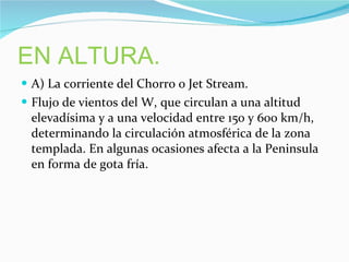 EN ALTURA. A) La corriente del Chorro o Jet Stream. Flujo de vientos del W,  que circulan a una altitud elevadísima y a una velocidad entre 150 y 600 km/h, determinando la circulación atmosférica de la zona templada. En algunas ocasiones afecta a la Peninsula en forma de gota fría. 