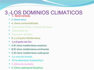 3.-LOS DOMINIOS CLIMATICOS 1.- Iberia húmeda. 2.-Iberia seca . A.-Iberia continentalizada. -Submeseta Norte o Cuenda del Duero. -Submeseta Sur -Depresión del Ebro B.-La España Mediterránea. -La España del Sur . A-El clima mediterráneo-oceánico. B-El clima mediterráneo-continental. C-El clima mediterráneo subtropical. -La zona de levante. -El mediterráneo Subdesértico 3.-Clima de montaña 4.-Clima subtropical Desértico . 