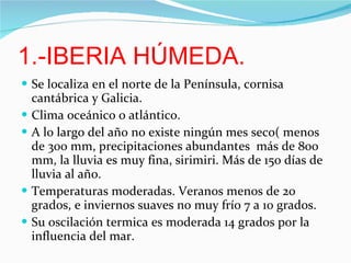 1.-IBERIA HÚMEDA. Se localiza en el norte de la Península, cornisa cantábrica y Galicia. Clima oceánico o atlántico. A lo largo del año no existe ningún mes seco( menos de 300 mm, precipitaciones abundantes  más de 800 mm, la lluvia es muy fina, sirimiri. Más de 150 días de lluvia al año. Temperaturas moderadas. Veranos menos de 20 grados, e inviernos suaves no muy frío 7 a 10 grados. Su oscilación termica es moderada 14 grados por la influencia del mar. 