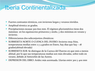 Iberia Continentalizada . Fuertes contrastes térmicos, con inviernos largos y veranos tórridos. Amplitud térmica 20 grados. Precipitaciones escasas 300-600 mm. El régimen pluviométrico tiene dos máximos  en los equinoccios primavera y otoño, y dos mínimos en verano y invierno. Diferenciamos dos subconjuntos climáticos: SUBMESETA NORTE O CUENCA DEL DUERO: Invierno muy fríos, temperaturas medias entre 2 y 4 grados en Enero, hay días que hay – 18 grados(altitud elevada) SUBMESETA SUR: Se distingue de la Cuenca del Duerno en que está a menos altitud, por lo que sus temperaturas medias son más elevadas, sobre todo en verano, debido al Anticiclón de las Azores. DEPRESION DEL EBRO: Aridez más acentuada. Lluvias entre 300 y 400 mm 