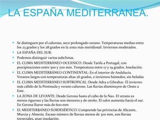 LA ESPAÑA MEDITERRANEA. Se distinguen por el caluroso, seco prolongado verano. Temperaturas medias entre los 23 grados y los 28 grados en la zona más meridional. Inviernos moderados. LA ESPAÑA DEL SUR:  Podemos distinguir varios subclimas. EL CLIMA MEDITERRÁNEO OCEÁNICO: Desde Tarifa a Portugal, con precipitaciones entre 500 y 700 mm. Temperatura entre 17 y 19 grados. Insolación. EL CLIMA MEDITERRÁNEO CONTINENTAL: En el interior de Andalucía. Veranos largos con temperaturas altas 26 grados, e inviernos húmedos, sin heladas EL CLIMA MEDITERRÁNEO SUBTROPICAL: Desde Adra a Gibraltar. El invierno más cálido de la Península y verano caluroso. Las lluvias disminuyen de Oeste a Este. LA ZONA DE LEVANTE: Desde Gerona hasta el cabo de la Nao. El verano es menos riguroso y las lluvias son menores y de otoño. El calor aumenta hacia el sur. En Gerona llueve más de 600 mm EL MEDITERRANEO SUBDESÉRTICO: Comprende las privincias de Alicante, Murcia y Almería. Escaso número de lluvias menos de 300 mm, son lluvias torreciales, gran insolación. 