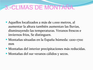 3.-CLIMAS DE MONTAÑA. Aquellos localizados a más de 1.000 metros, al aumentar la altura también aumentan las lluvias, disminuyendo las temperaturas. Veranos frescos e inviernos fríos, Se distinguen. Montañas situadas en la España húmeda: 1200-1700 mm  Montañas del interior precipitaciones más reducidas. Montañas del sur veranos cálidos y secos. 