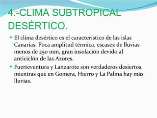 4.-CLIMA SUBTROPICAL DESÉRTICO. El clima desértico es el característico de las islas Canarias. Poca amplitud térmica, escasez de lluvias menos de 250 mm, gran insolación devido al anticiclón de las Azores. Fuerteventura y Lanzarote son verdaderos desiertos, mientras que en Gomera, Hierro y La Palma hay más lluvias. 