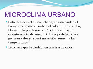 MICROCLIMA URBANO Cabe destacas el clima urbano, en una ciudad el hierro y cemento absorben el calor durante el día, liberándolo por la noche. Posibilita el mayor calentamiento del aire. El tráfico y calefacciones generan calor y la contaminación aumenta las temperaturas. Esto hace que la ciudad sea una isla de calor. 