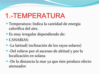 1.-TEMPERATURA Temperatura: Indica la cantidad de energía calorífica del aire. Es muy irregular dependiendo de: CANARIAS: -La latitud( inclinación de los rayos solares) -Del relieve por el ascenso de altitud y por la localización en solana -De la distancia la mar ya que éste produce efecto atenuador 