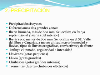 2.-PRECIPITACIÓN Precipitación=Isoyetas. Diferenciamos dos grandes zonas: Iberia húmeda, más de 800 mm. Se localiza en franja septentrional y sierras del interior) Iberia seca, menos de 800 mm. Se localiza en el SE, Valle del Ebro y Canarias, a mayor altitud mayor humedad y lluvias, tipos de lluvias orográficas, convectivas y de frente -Influye el tamaño, regularidad e intensidad Lloviznas (gotas pequeñas) Lluvia (gotas grandes) Chubascos (gotas grandes intensas) Tormentas (fuertes chubascos eléctricos) 
