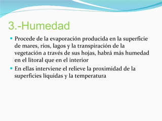 3.-Humedad Procede de la evaporación producida en la superficie de mares, ríos, lagos y la transpiración de la vegetación a través de sus hojas, habrá más humedad en el litoral que en el interior En ellas interviene el relieve la proximidad de la superficies líquidas y la temperatura 