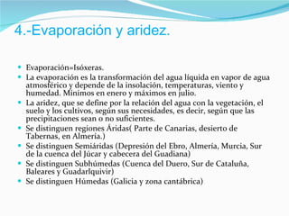4.-Evaporación y aridez. Evaporación=Isóxeras. La evaporación es la transformación del agua líquida en vapor de agua atmosférico y depende de la insolación, temperaturas, viento y humedad. Mínimos en enero y máximos en julio. La aridez, que se define por la relación del agua con la vegetación, el suelo y los cultivos, según sus necesidades, es decir, según que las precipitaciones sean o no suficientes. Se distinguen regiones Áridas( Parte de Canarias, desierto de Tabernas, en Almería.) Se distinguen Semiáridas (Depresión del Ebro, Almería, Murcia, Sur de la cuenca del Júcar y cabecera del Guadiana) Se distinguen Subhúmedas (Cuenca del Duero, Sur de Cataluña, Baleares y Guadarlquivir) Se distinguen Húmedas (Galicia y zona cantábrica) 
