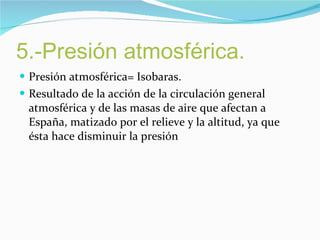 5.-Presión atmosférica. Presión atmosférica= Isobaras. Resultado de la acción de la circulación general atmosférica y de las masas de aire que afectan a España, matizado por el relieve y la altitud, ya que ésta hace disminuir la presión 