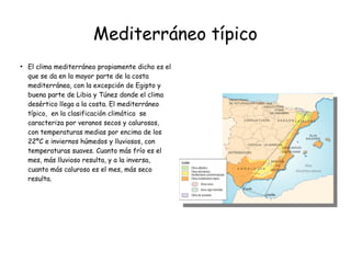 Mediterráneo típico
●
El clima mediterráneo propiamente dicho es el
que se da en la mayor parte de la costa
mediterránea, con la excepción de Egipto y
buena parte de Libia y Túnez donde el clima
desértico llega a la costa. El mediterráneo
típico, en la clasificación climática se
caracteriza por veranos secos y calurosos,
con temperaturas medias por encima de los
22ºC e inviernos húmedos y lluviosos, con
temperaturas suaves. Cuanto más frío es el
mes, más lluvioso resulta, y a la inversa,
cuanto más caluroso es el mes, más seco
resulta.
 