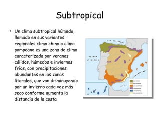 Subtropical
●
Un clima subtropical húmedo,
llamado en sus variantes
regionales clima chino o clima
pampeano es una zona de clima
caracterizada por veranos
cálidos, húmedos e inviernos
fríos, con precipitaciones
abundantes en las zonas
litorales, que van disminuyendo
por un invierno cada vez más
seco conforme aumenta la
distancia de la costa
 