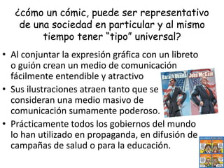ConceptoSe denomina cómic a las tiras cómicas o series de dibujos que narran una historia (aunque sea breve).Existen diversos ejemplos muy famosos, como Batman, Superman, Spiderman, Snoopy, entre otros.Es considerado como algo diabólico, artístico o como negocio, lo cierto es, que los cómics siempre son polémicos e interesantes.