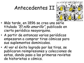 AntecedentesEn otros tiempos, cuando la alfabetización era privilegio de muy pocos, los dibujos eran un medio sencillo de comunicar historias e ideas a un sector mayor de la población.El cómic como lo conocemos hoy en día se inicio en Alemania (Wilhem Bush) con la publicación de unas rimas que iban acompañadas de un dibujo alusivo y que fueron conocidas como Max undMortiz.