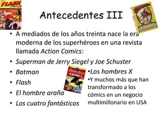 Antecedentes IIMás tarde, en 1896 se crea una serie titulada “El niño amarillo”, publicado en cierto periódico neoyorquino.A partir de entonces varios periódicos empezaron a comprar tiras cómicas para sus suplementos dominicales.Al ver el éxito logrado por las tiras, se publicaron reimpresiones y colecciones de estas, dando paso a las primeras revistas de historietas o cómics.