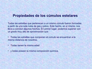 Propiedades de los cúmulos estelares
Todas las estrellas que pertenecen a un mismo cúmulo fueron formadas
a partir de una sola nube de gas y polvo. Este hecho, en sí mismo, nos
lleva a concluir algunos hechos. En primer lugar, podemos suponer con
un grado muy alto de aproximación que:
• Todas las estrellas que componen el cúmulo se encuentran a la
misma distancia de nosotros,
• Todas tienen la misma edad
• y todas poseen la misma composición química.
 
