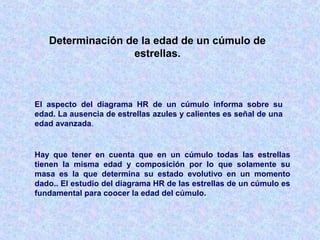 Determinación de la edad de un cúmulo de
estrellas.
El aspecto del diagrama HR de un cúmulo informa sobre su
edad. La ausencia de estrellas azules y calientes es señal de una
edad avanzada.
Hay que tener en cuenta que en un cúmulo todas las estrellas
tienen la misma edad y composición por lo que solamente su
masa es la que determina su estado evolutivo en un momento
dado.. El estudio del diagrama HR de las estrellas de un cúmulo es
fundamental para coocer la edad del cúmulo.
 
