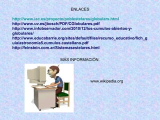 ENLACES
http://www.iac.es/proyecto/poblestelares/globulars.html
http://www.uv.es/jbosch/PDF/CGlobulares.pdf
http://www.infobservador.com/2010/12/los-cumulos-abiertos-y-
globulares/
http://www.educabarrie.org/sites/default/files/recurso_educativo/fich_g
uia/astronomia5.cumulos.castellano.pdf
http://feinstein.com.ar/Sistemasestelares.html
MÁS INFORMACIÓN.
www.wikipedia.org
 