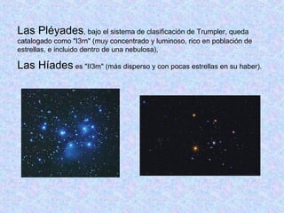 Las Pléyades, bajo el sistema de clasificación de Trumpler, queda
catalogado como "I3rn" (muy concentrado y luminoso, rico en población de
estrellas, e incluido dentro de una nebulosa),
Las Híades es "II3m" (más disperso y con pocas estrellas en su haber).
 