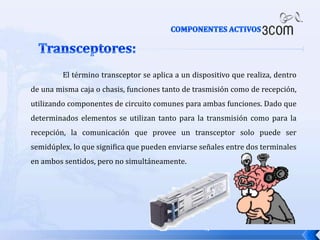 COMPONENTES ACTIVOS Transceptores:	El término transceptor se aplica a un dispositivo que realiza, dentro de una misma caja o chasis, funciones tanto de trasmisión como de recepción, utilizando componentes de circuito comunes para ambas funciones. Dado que determinados elementos se utilizan tanto para la transmisión como para la recepción, la comunicación que provee un transceptor solo puede ser semidúplex, lo que significa que pueden enviarse señales entre dos terminales en ambos sentidos, pero no simultáneamente.