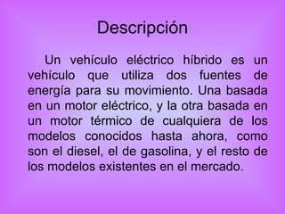 Descripción Un vehículo eléctrico híbrido es un vehículo que utiliza dos fuentes de energía para su movimiento. Una basada en un motor eléctrico, y la otra basada en un motor térmico de cualquiera de los modelos conocidos hasta ahora, como son el diesel, el de gasolina, y el resto de los modelos existentes en el mercado. 