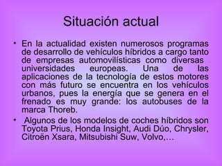 Situación actual En la actualidad existen numerosos programas de desarrollo de vehículos híbridos a cargo tanto de empresas automovilísticas como diversas  universidades europeas. Una de las aplicaciones de la tecnología de estos motores con más futuro se encuentra en los vehículos urbanos, pues la energía que se genera en el frenado es muy grande: los autobuses de la marca Thoreb. Algunos de los modelos de coches híbridos son Toyota Prius, Honda Insight, Audi Dúo, Chrysler, Citroën Xsara, Mitsubishi Suw, Volvo,… 