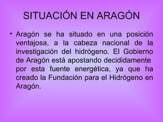 SITUACIÓN EN ARAGÓN Aragón se ha situado en una posición ventajosa, a la cabeza nacional de la investigación del hidrógeno. El Gobierno de Aragón está apostando decididamente  por esta fuente energética, ya que ha creado la Fundación para el Hidrógeno en Aragón. 