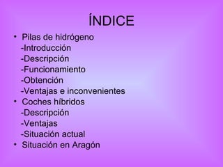 ÍNDICE Pilas de hidrógeno  -Introducción -Descripción  -Funcionamiento -Obtención -Ventajas e inconvenientes Coches híbridos -Descripción -Ventajas -Situación actual Situación  en Aragón 